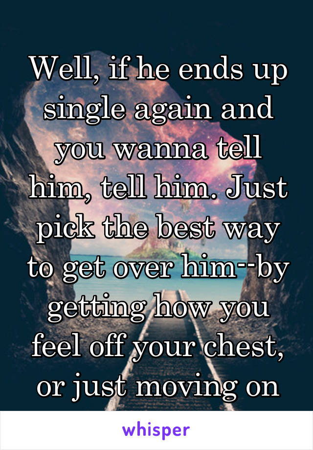 Well, if he ends up single again and you wanna tell him, tell him. Just pick the best way to get over him--by getting how you feel off your chest, or just moving on