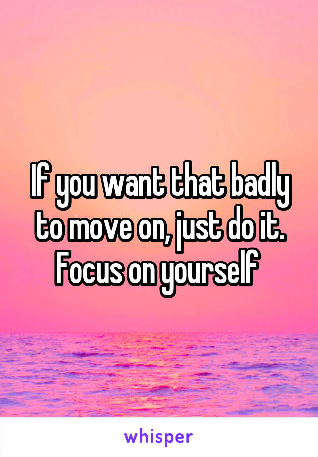 If you want that badly to move on, just do it. Focus on yourself 