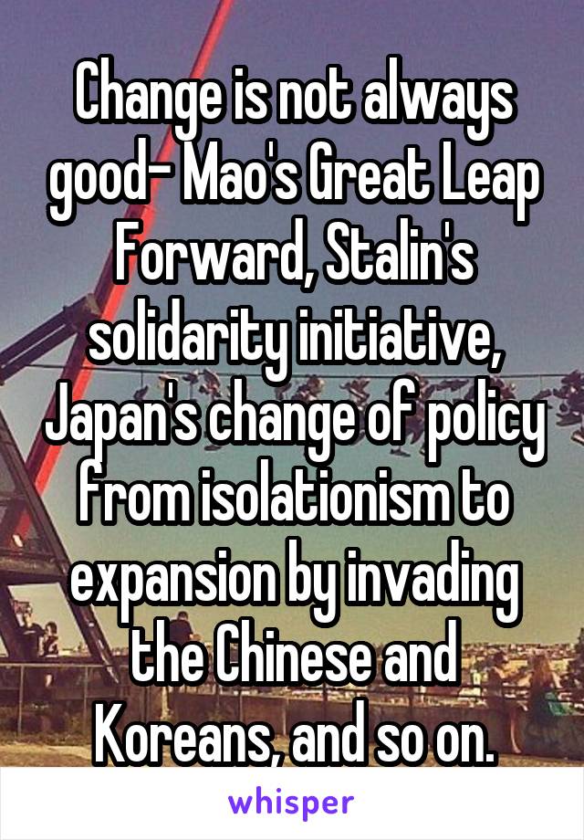 Change is not always good- Mao's Great Leap Forward, Stalin's solidarity initiative, Japan's change of policy from isolationism to expansion by invading the Chinese and Koreans, and so on.