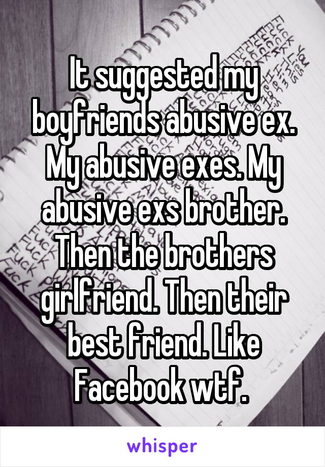It suggested my boyfriends abusive ex. My abusive exes. My abusive exs brother. Then the brothers girlfriend. Then their best friend. Like Facebook wtf. 