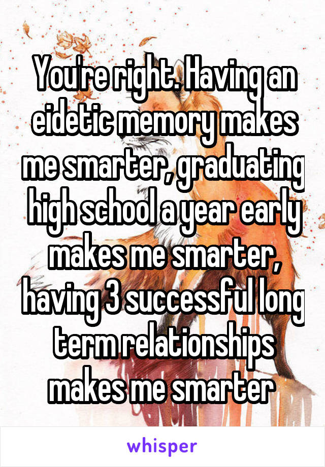 You're right. Having an eidetic memory makes me smarter, graduating high school a year early makes me smarter, having 3 successful long term relationships makes me smarter 