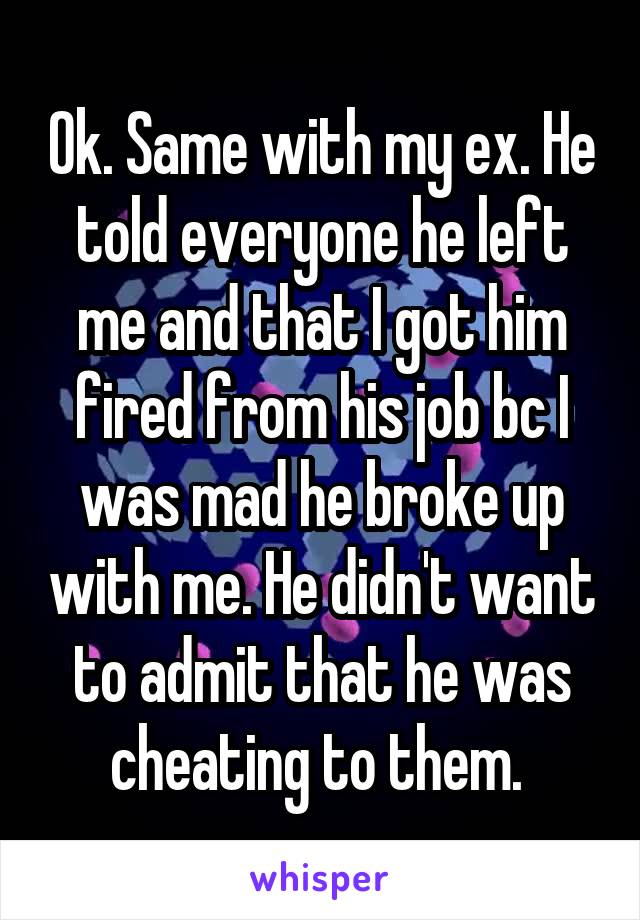 Ok. Same with my ex. He told everyone he left me and that I got him fired from his job bc I was mad he broke up with me. He didn't want to admit that he was cheating to them. 