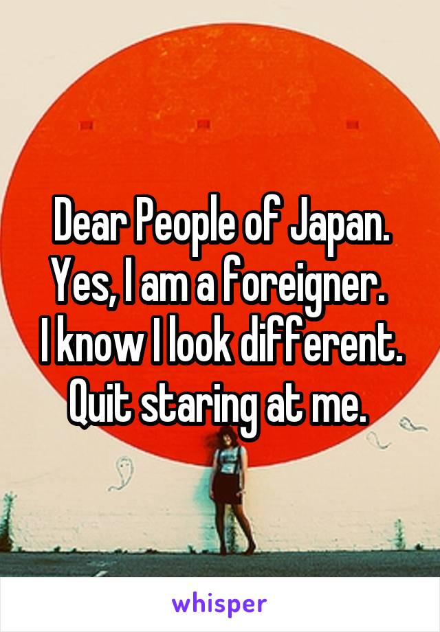 Dear People of Japan.
Yes, I am a foreigner. 
I know I look different. Quit staring at me. 