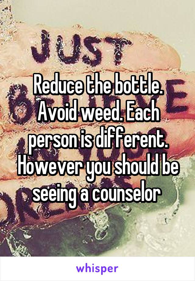 Reduce the bottle. Avoid weed. Each person is different. However you should be seeing a counselor 