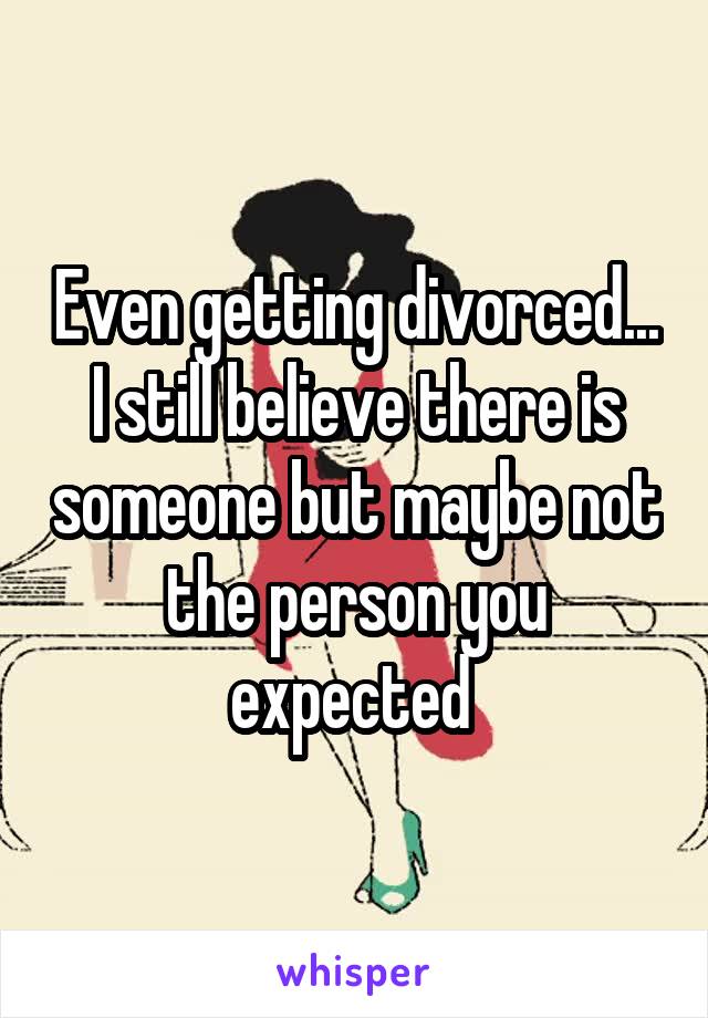 Even getting divorced... I still believe there is someone but maybe not the person you expected 