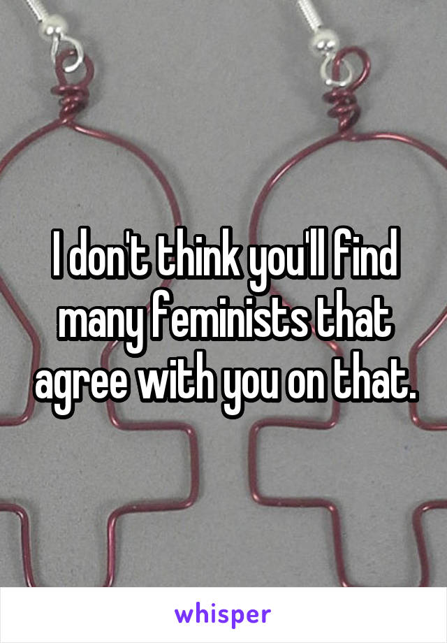 I don't think you'll find many feminists that agree with you on that.