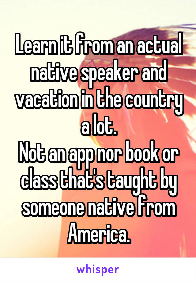 Learn it from an actual native speaker and vacation in the country a lot.
Not an app nor book or class that's taught by someone native from America.