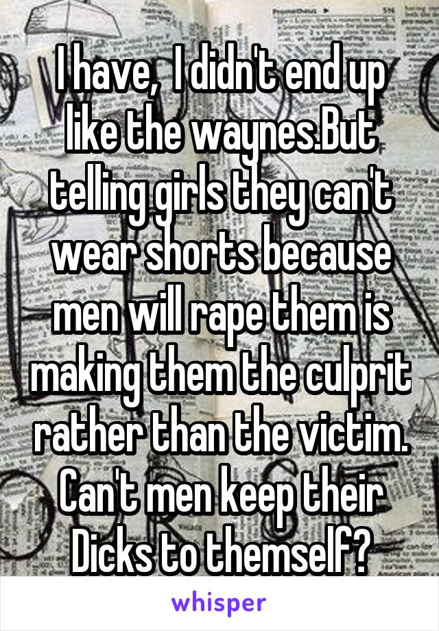 I have,  I didn't end up like the waynes.But telling girls they can't wear shorts because men will rape them is making them the culprit rather than the victim. Can't men keep their Dicks to themself?