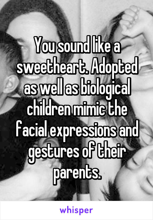 You sound like a sweetheart. Adopted as well as biological children mimic the facial expressions and gestures of their parents.
