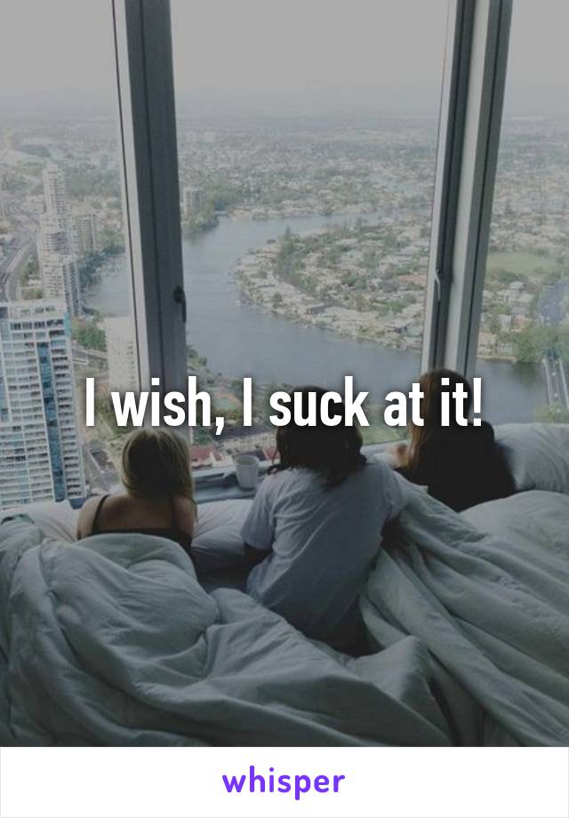 I wish, I suck at it!