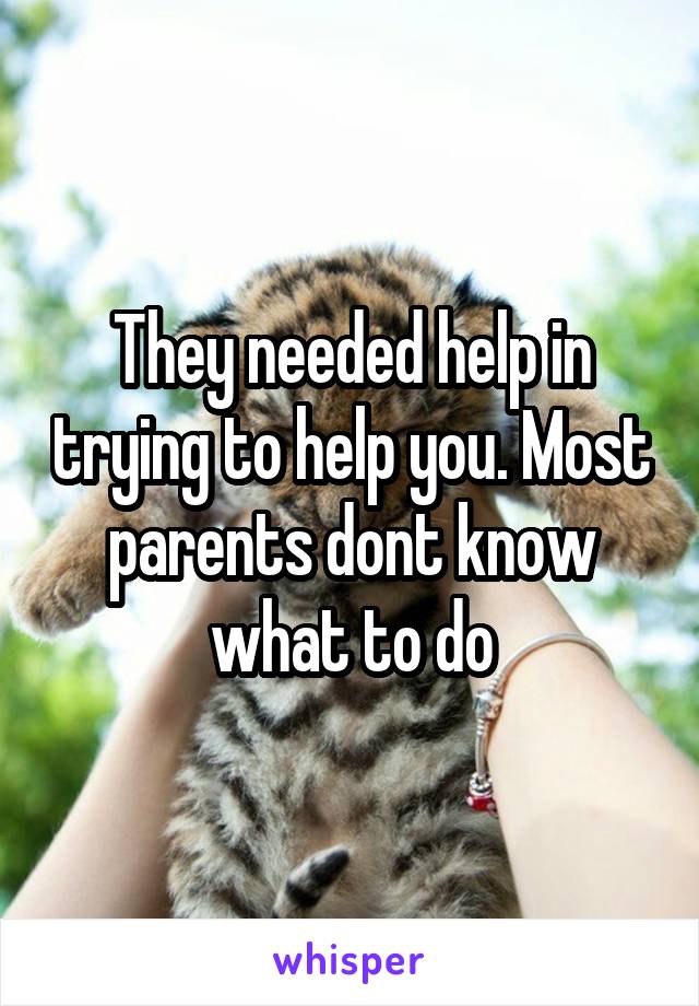 They needed help in trying to help you. Most parents dont know what to do