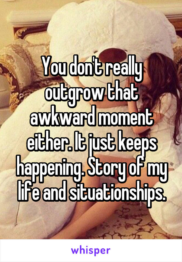 You don't really outgrow that awkward moment either. It just keeps happening. Story of my life and situationships.