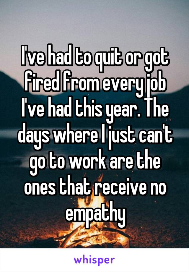 I've had to quit or got fired from every job I've had this year. The days where I just can't go to work are the ones that receive no empathy