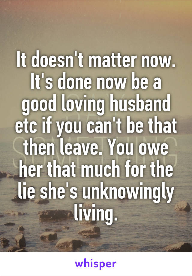 It doesn't matter now. It's done now be a good loving husband etc if you can't be that then leave. You owe her that much for the lie she's unknowingly living.