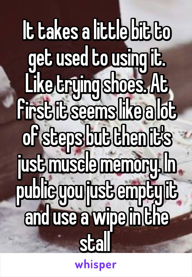 It takes a little bit to get used to using it. Like trying shoes. At first it seems like a lot of steps but then it's just muscle memory. In public you just empty it and use a wipe in the stall 