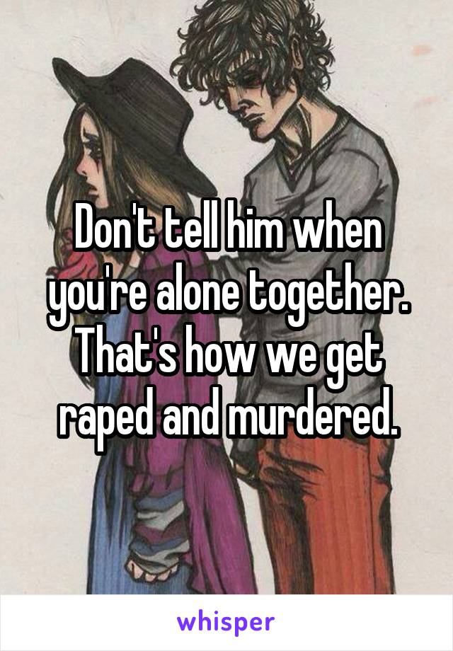 Don't tell him when you're alone together. That's how we get raped and murdered.