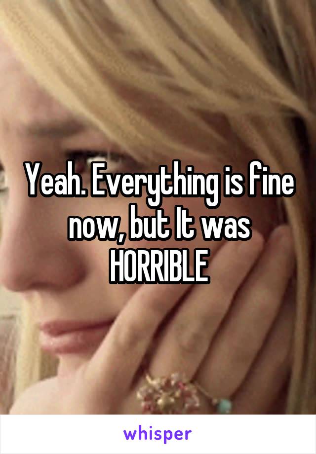Yeah. Everything is fine now, but It was HORRIBLE