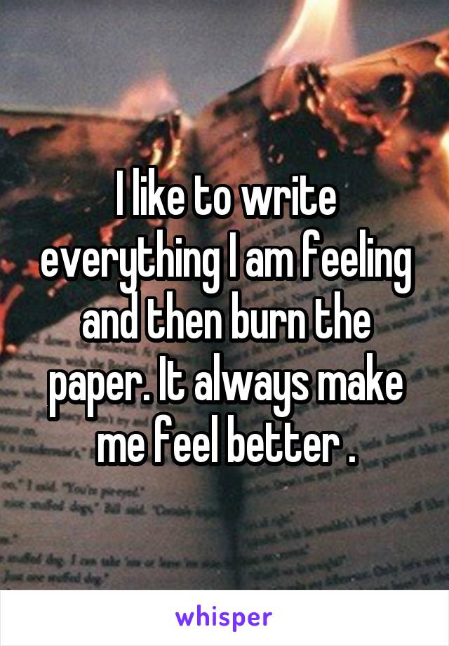 I like to write everything I am feeling and then burn the paper. It always make me feel better .