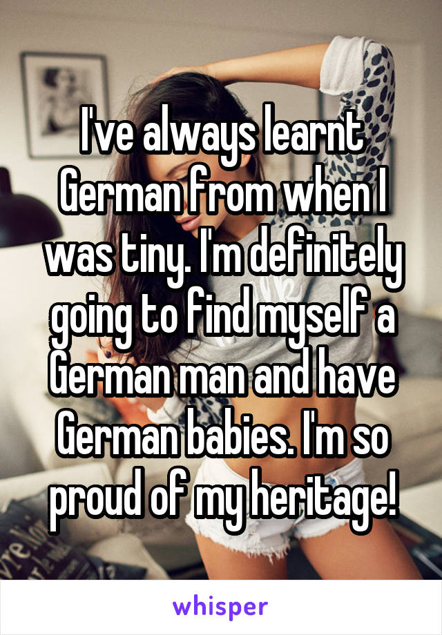 I've always learnt German from when I was tiny. I'm definitely going to find myself a German man and have German babies. I'm so proud of my heritage!