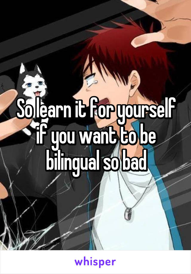 So learn it for yourself if you want to be bilingual so bad