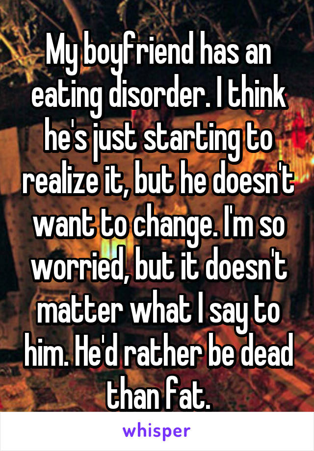 My boyfriend has an eating disorder. I think he's just starting to realize it, but he doesn't want to change. I'm so worried, but it doesn't matter what I say to him. He'd rather be dead than fat.