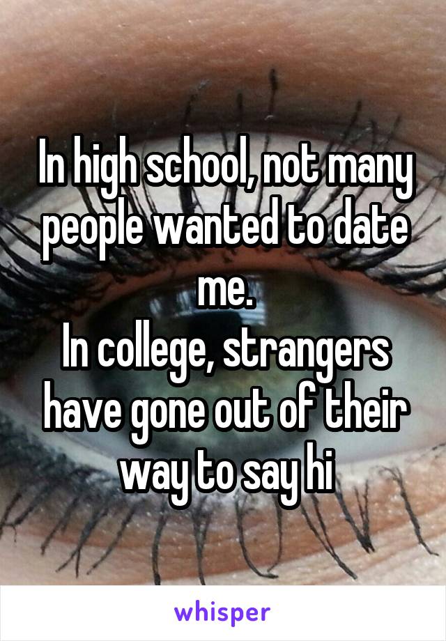 In high school, not many people wanted to date me.
In college, strangers have gone out of their way to say hi