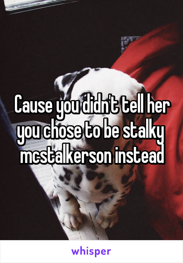 Cause you didn't tell her you chose to be stalky  mcstalkerson instead