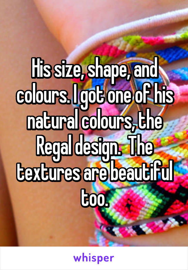 His size, shape, and colours. I got one of his natural colours, the Regal design.  The textures are beautiful too.