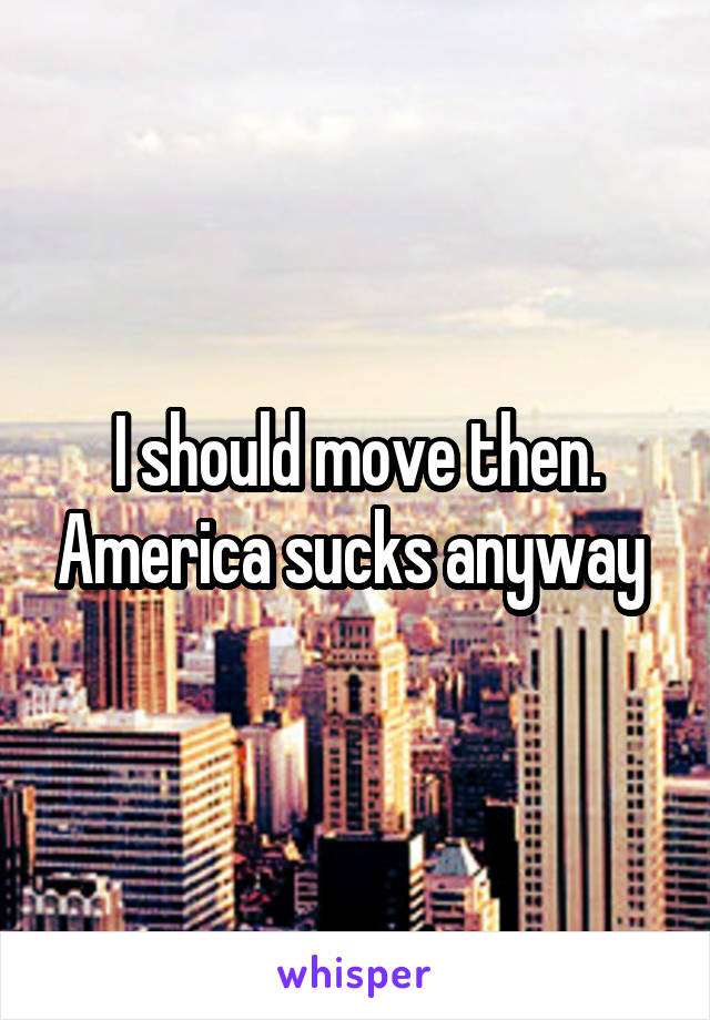 I should move then. America sucks anyway 