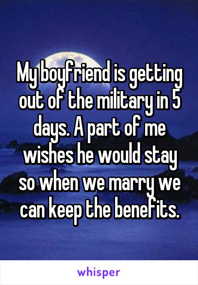 My boyfriend is getting out of the military in 5 days. A part of me wishes he would stay so when we marry we can keep the benefits.