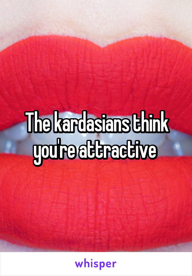 The kardasians think you're attractive 