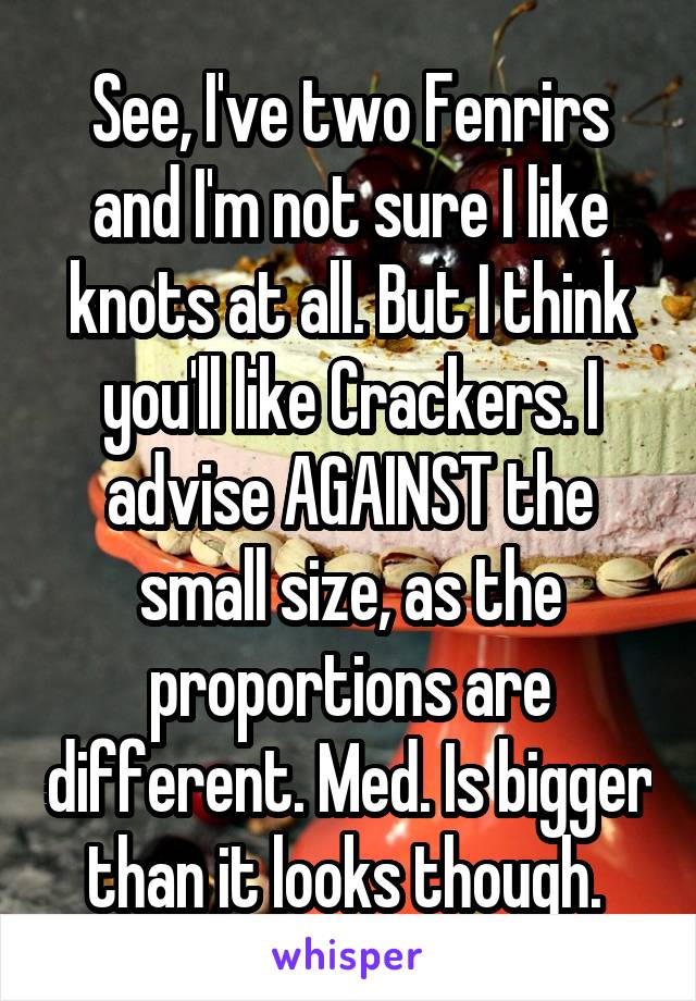 See, I've two Fenrirs and I'm not sure I like knots at all. But I think you'll like Crackers. I advise AGAINST the small size, as the proportions are different. Med. Is bigger than it looks though. 