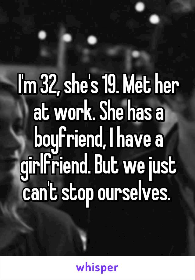 I'm 32, she's 19. Met her at work. She has a boyfriend, I have a girlfriend. But we just can't stop ourselves. 
