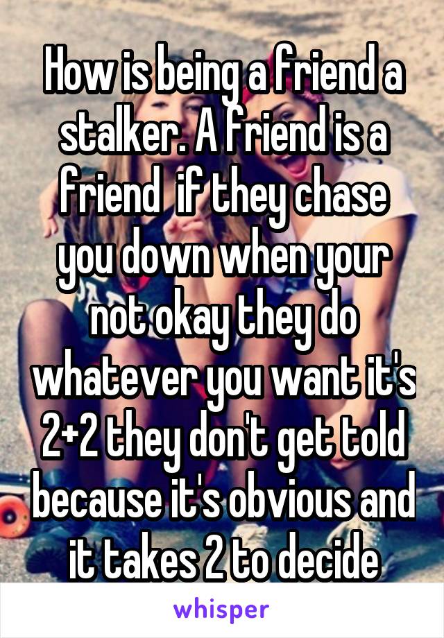 How is being a friend a stalker. A friend is a friend  if they chase you down when your not okay they do whatever you want it's 2+2 they don't get told because it's obvious and it takes 2 to decide