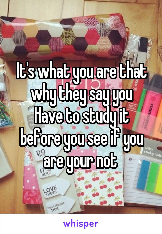 It's what you are that why they say you
Have to study it before you see if you are your not 