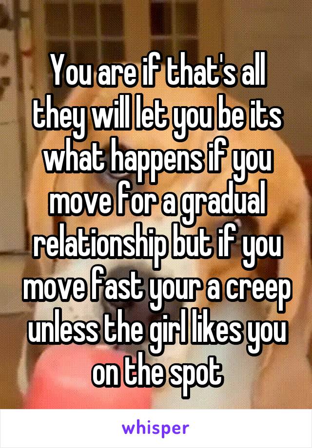 You are if that's all they will let you be its what happens if you move for a gradual relationship but if you move fast your a creep unless the girl likes you on the spot