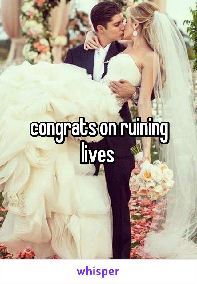 congrats on ruining lives 