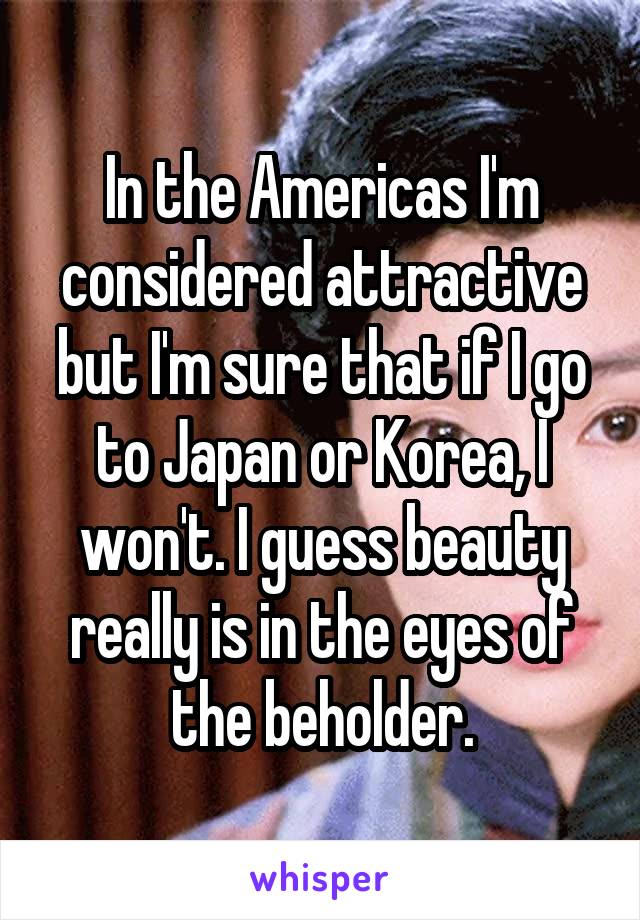 In the Americas I'm considered attractive but I'm sure that if I go to Japan or Korea, I won't. I guess beauty really is in the eyes of the beholder.
