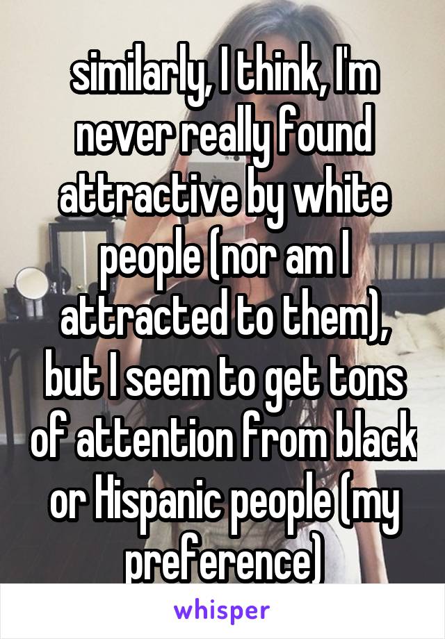 similarly, I think, I'm never really found attractive by white people (nor am I attracted to them), but I seem to get tons of attention from black or Hispanic people (my preference)