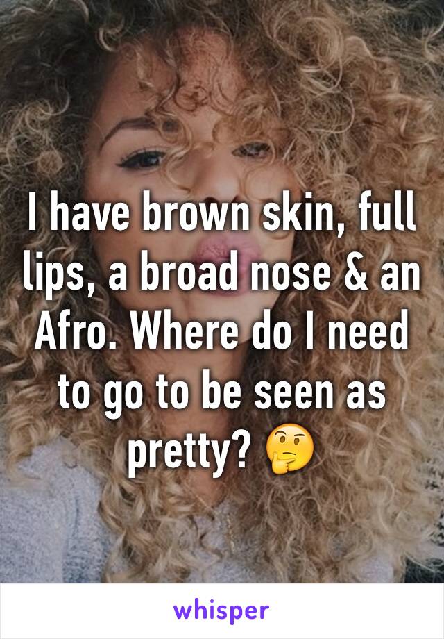 I have brown skin, full lips, a broad nose & an Afro. Where do I need to go to be seen as pretty? 🤔