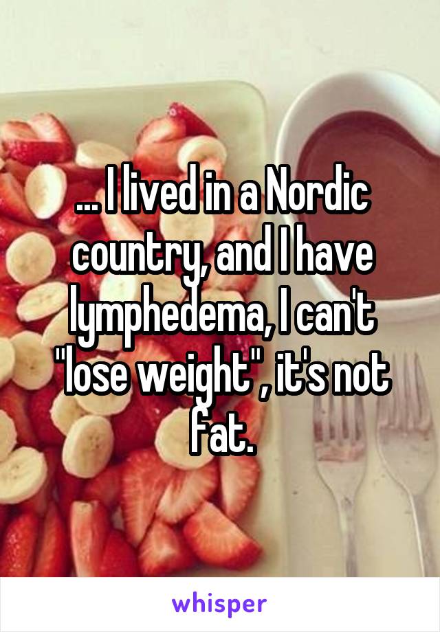 ... I lived in a Nordic country, and I have lymphedema, I can't "lose weight", it's not fat.