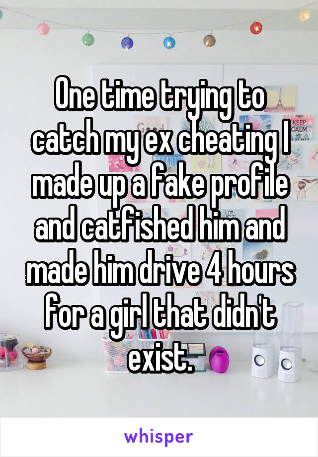 One time trying to catch my ex cheating I made up a fake profile and catfished him and made him drive 4 hours for a girl that didn't exist.