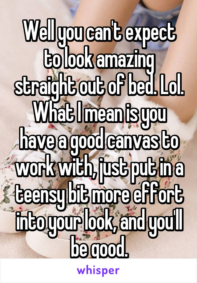 Well you can't expect to look amazing straight out of bed. Lol.
What I mean is you have a good canvas to work with, just put in a teensy bit more effort into your look, and you'll be good.