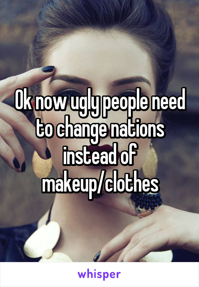 Ok now ugly people need to change nations instead of makeup/clothes