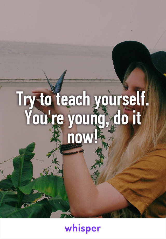 Try to teach yourself. You're young, do it now!