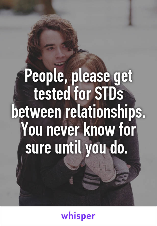 People, please get tested for STDs between relationships. You never know for sure until you do. 