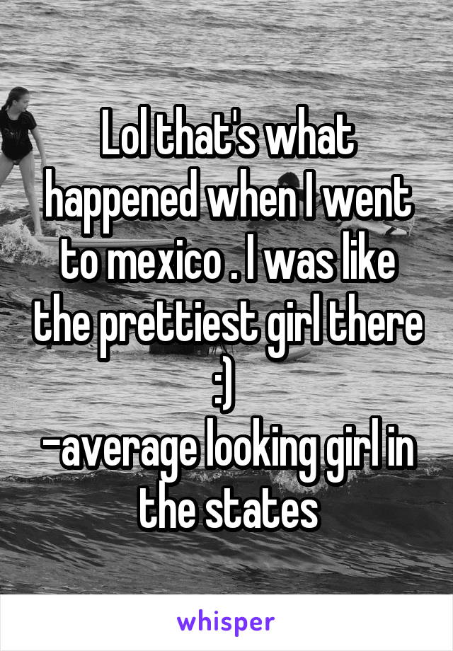 Lol that's what happened when I went to mexico . I was like the prettiest girl there :) 
-average looking girl in the states