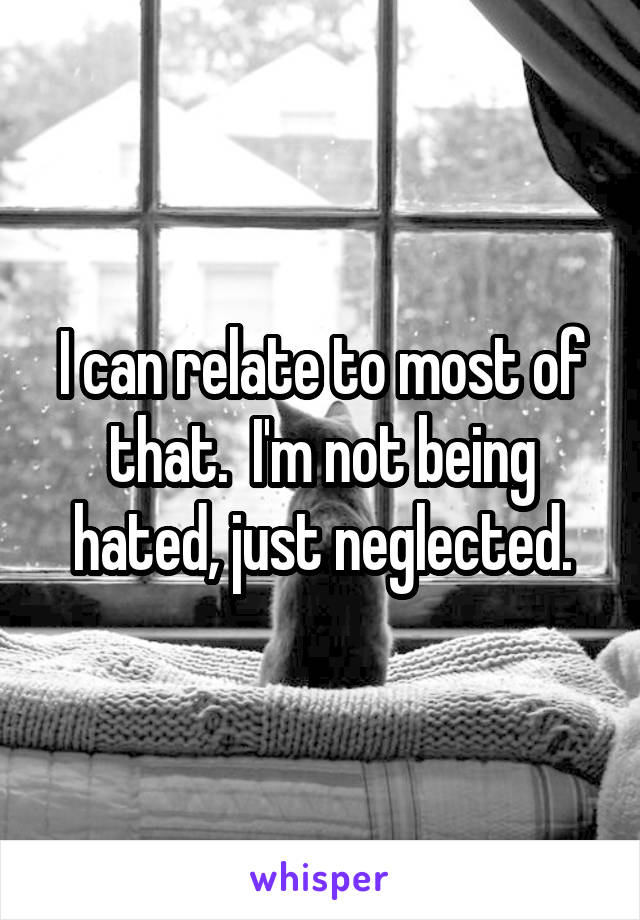 I can relate to most of that.  I'm not being hated, just neglected.