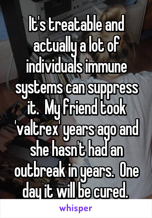 It's treatable and actually a lot of individuals immune systems can suppress it.  My friend took 'valtrex' years ago and she hasn't had an outbreak in years.  One day it will be cured. 