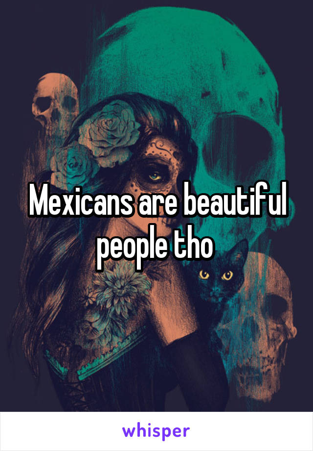 Mexicans are beautiful people tho 